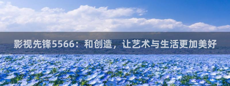 奇米在线视频7777：影视先锋5566：和创造，让艺术与生活更加美好